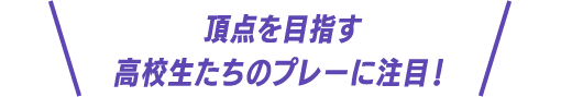 頂点を目指す高校生たちのプレーに注目!